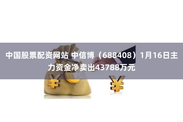 中国股票配资网站 中信博（688408）1月16日主力资金净卖出43788万元