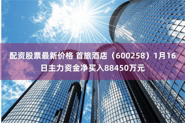 配资股票最新价格 首旅酒店（600258）1月16日主力资金净买入88450万元
