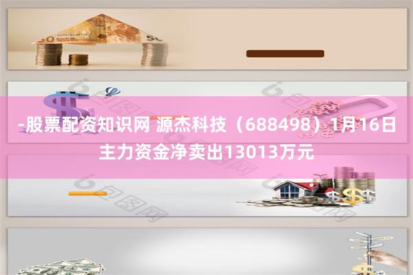 -股票配资知识网 源杰科技（688498）1月16日主力资金净卖出13013万元