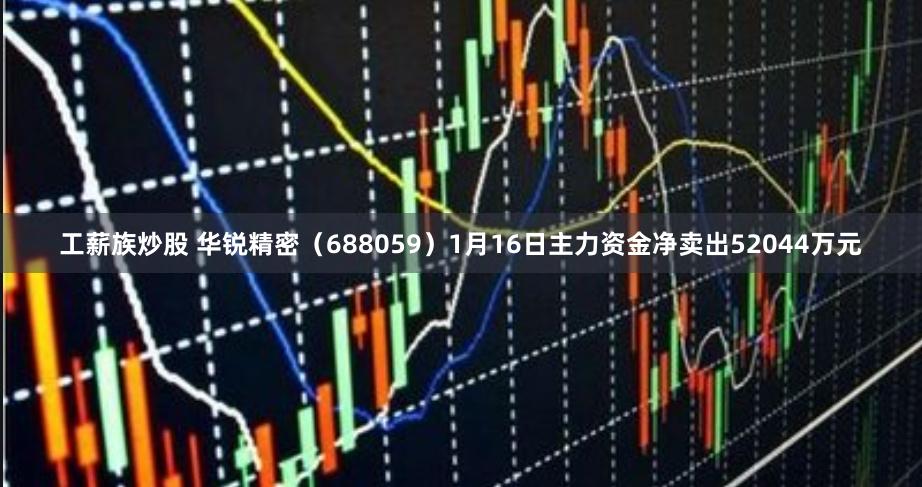 工薪族炒股 华锐精密（688059）1月16日主力资金净卖出52044万元
