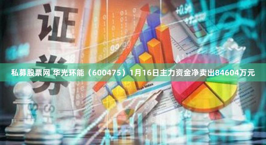 私募股票网 华光环能（600475）1月16日主力资金净卖出84604万元