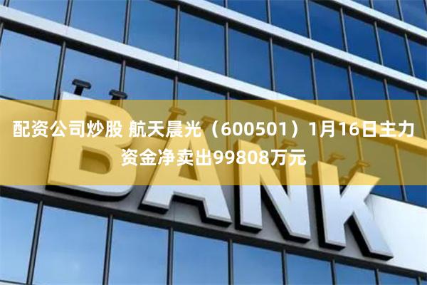 配资公司炒股 航天晨光（600501）1月16日主力资金净卖出99808万元