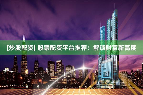 [炒股配资] 股票配资平台推荐：解锁财富新高度