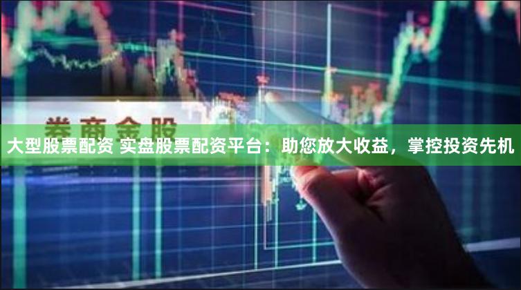 大型股票配资 实盘股票配资平台：助您放大收益，掌控投资先机