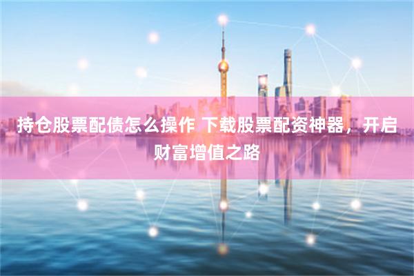 持仓股票配债怎么操作 下载股票配资神器，开启财富增值之路