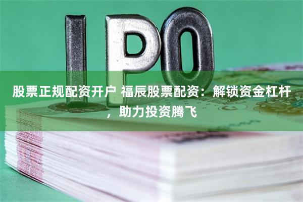 股票正规配资开户 福辰股票配资：解锁资金杠杆，助力投资腾飞
