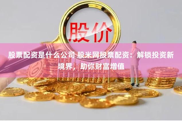 股票配资是什么公司 股米网股票配资：解锁投资新境界，助你财富增值