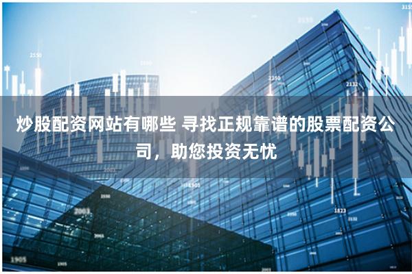炒股配资网站有哪些 寻找正规靠谱的股票配资公司，助您投资无忧