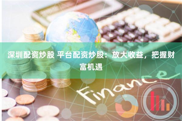 深圳配资炒股 平台配资炒股：放大收益，把握财富机遇
