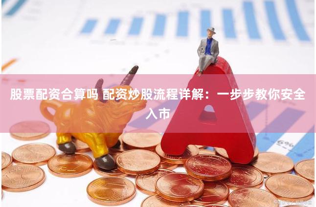 股票配资合算吗 配资炒股流程详解：一步步教你安全入市