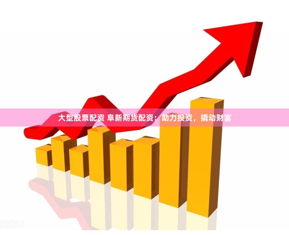 大型股票配资 阜新期货配资：助力投资，撬动财富
