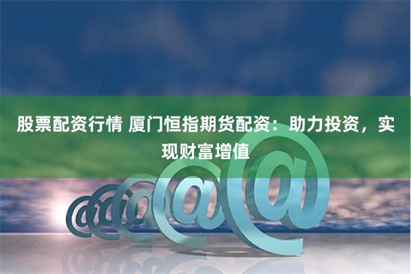股票配资行情 厦门恒指期货配资：助力投资，实现财富增值