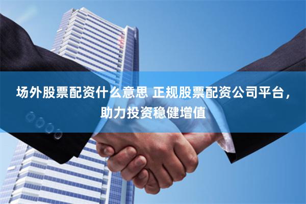场外股票配资什么意思 正规股票配资公司平台，助力投资稳健增值