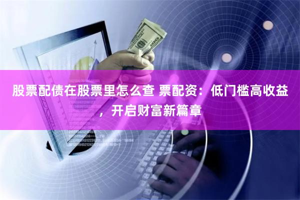 股票配债在股票里怎么查 票配资：低门槛高收益，开启财富新篇章