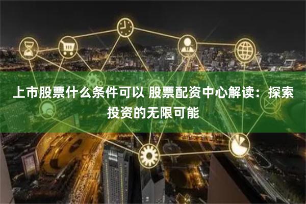 上市股票什么条件可以 股票配资中心解读：探索投资的无限可能