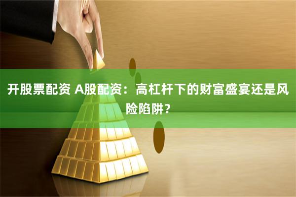 开股票配资 A股配资：高杠杆下的财富盛宴还是风险陷阱？
