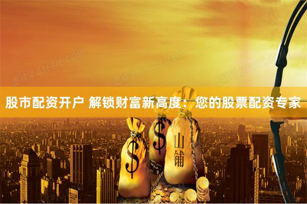 股市配资开户 解锁财富新高度：您的股票配资专家