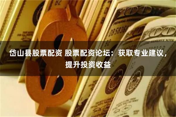 岱山县股票配资 股票配资论坛：获取专业建议，提升投资收益