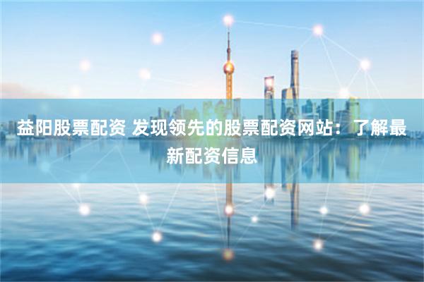 益阳股票配资 发现领先的股票配资网站：了解最新配资信息