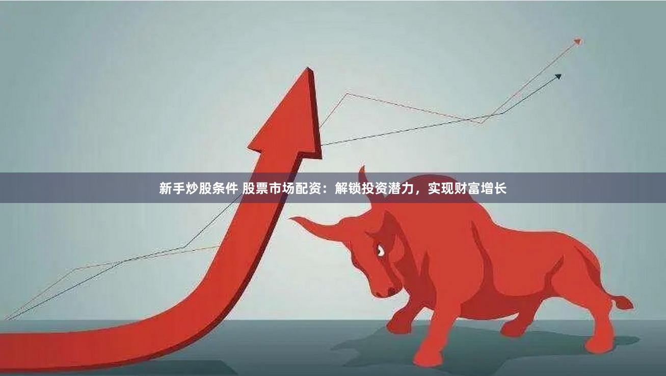 新手炒股条件 股票市场配资：解锁投资潜力，实现财富增长