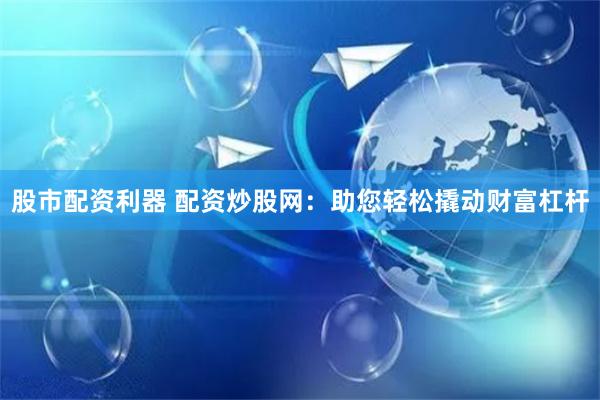 股市配资利器 配资炒股网：助您轻松撬动财富杠杆