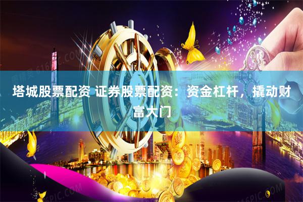塔城股票配资 证券股票配资：资金杠杆，撬动财富大门
