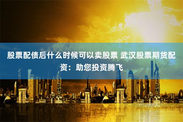 股票配债后什么时候可以卖股票 武汉股票期货配资：助您投资腾飞