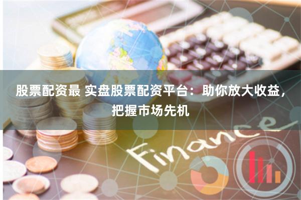 股票配资最 实盘股票配资平台：助你放大收益，把握市场先机