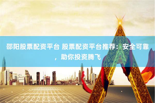 邵阳股票配资平台 股票配资平台推荐：安全可靠，助你投资腾飞