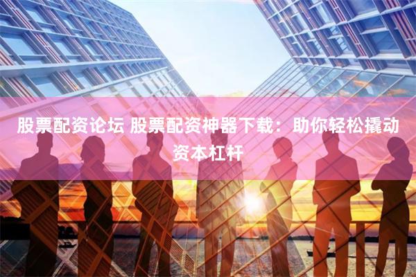 股票配资论坛 股票配资神器下载：助你轻松撬动资本杠杆