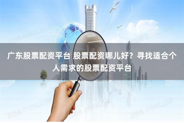广东股票配资平台 股票配资哪儿好？寻找适合个人需求的股票配资平台
