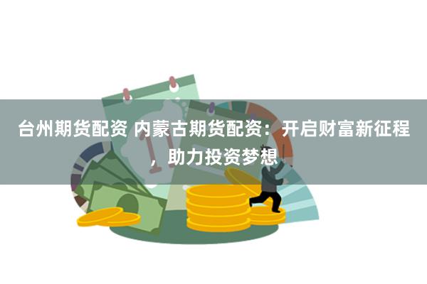 台州期货配资 内蒙古期货配资：开启财富新征程，助力投资梦想