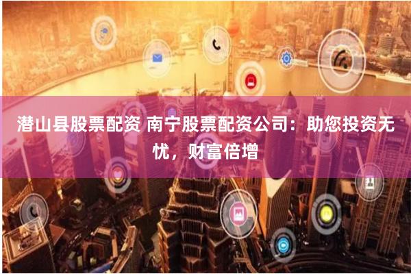 潜山县股票配资 南宁股票配资公司：助您投资无忧，财富倍增