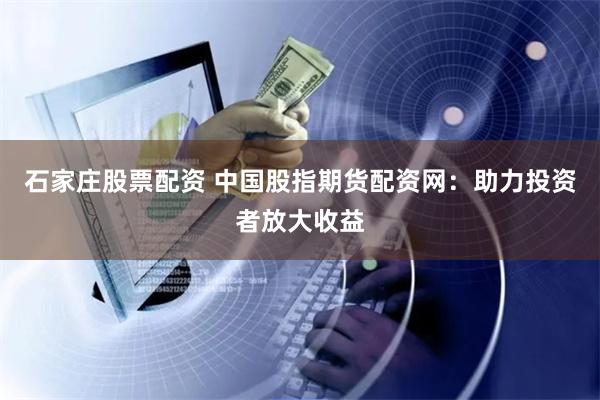 石家庄股票配资 中国股指期货配资网：助力投资者放大收益