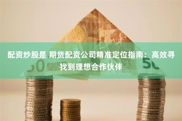 配资炒股是 期货配资公司精准定位指南：高效寻找到理想合作伙伴