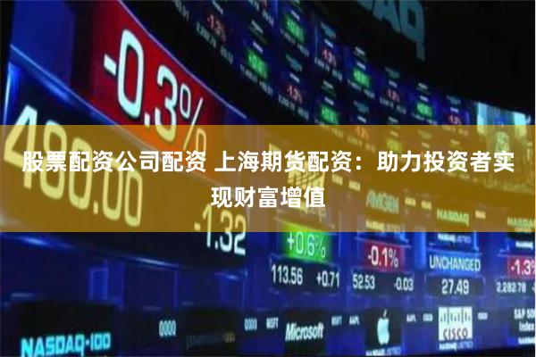 股票配资公司配资 上海期货配资：助力投资者实现财富增值