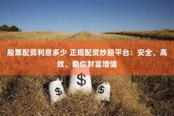 股票配资利息多少 正规配资炒股平台：安全、高效、助你财富增值