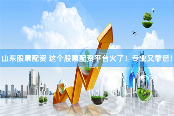 山东股票配资 这个股票配资平台火了！专业又靠谱！