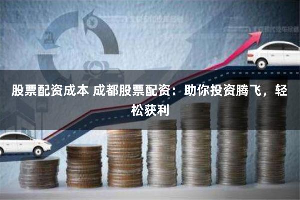 股票配资成本 成都股票配资：助你投资腾飞，轻松获利