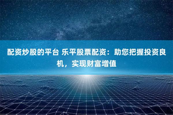 配资炒股的平台 乐平股票配资：助您把握投资良机，实现财富增值